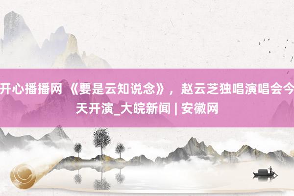 开心播播网 《要是云知说念》，赵云芝独唱演唱会今天开演_大皖新闻 | 安徽网