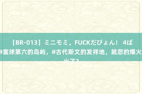 【BR-013】ミニモミ。FUCKだぴょん！ 4ばん #寰球第六的岛屿，#古代斯文的发祥地，就忽的爆火了？