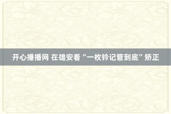 开心播播网 在雄安看“一枚钤记管到底”矫正