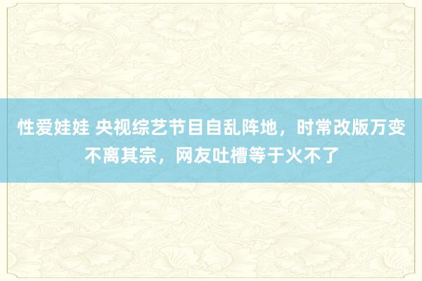 性爱娃娃 央视综艺节目自乱阵地，时常改版万变不离其宗，网友吐槽等于火不了