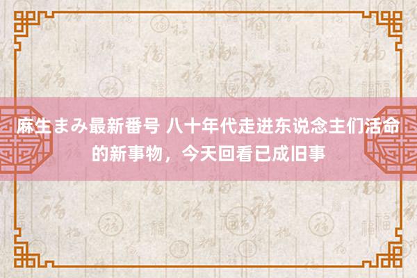 麻生まみ最新番号 八十年代走进东说念主们活命的新事物，今天回看已成旧事