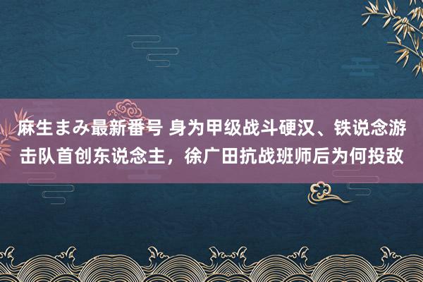 麻生まみ最新番号 身为甲级战斗硬汉、铁说念游击队首创东说念主，徐广田抗战班师后为何投敌