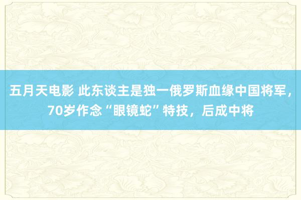五月天电影 此东谈主是独一俄罗斯血缘中国将军，70岁作念“眼镜蛇”特技，后成中将