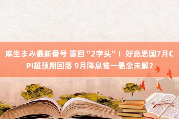 麻生まみ最新番号 重回“2字头”！好意思国7月CPI超预期回落 9月降息惟一悬念未解？