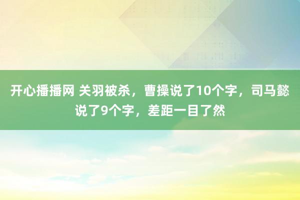 开心播播网 关羽被杀，曹操说了10个字，司马懿说了9个字，差距一目了然