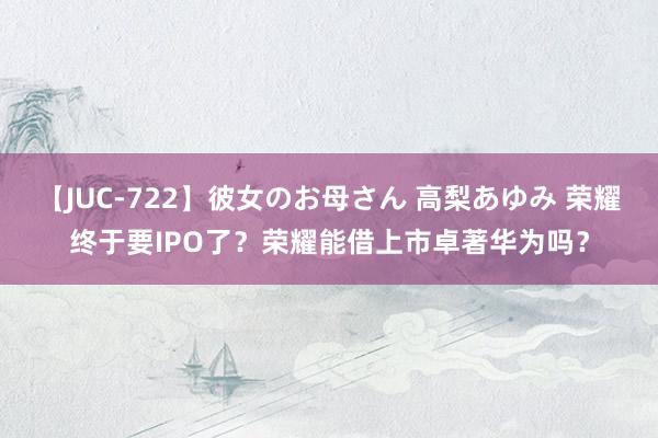 【JUC-722】彼女のお母さん 高梨あゆみ 荣耀终于要IPO了？荣耀能借上市卓著华为吗？