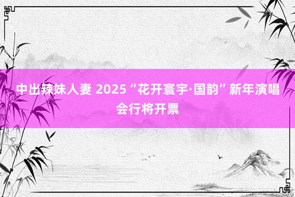 中出辣妹人妻 2025“花开寰宇·国韵”新年演唱会行将开票