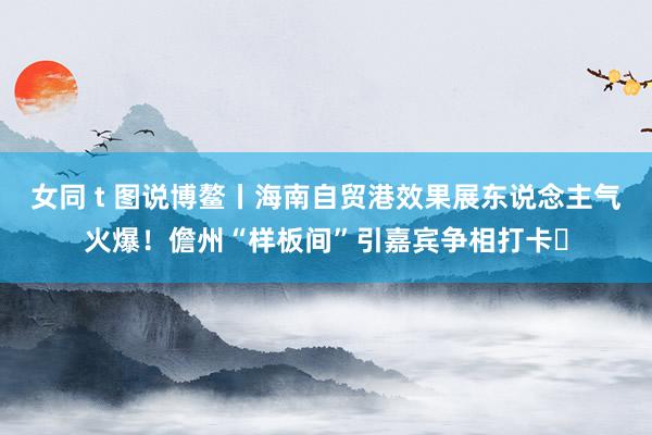 女同 t 图说博鳌丨海南自贸港效果展东说念主气火爆！儋州“样板间”引嘉宾争相打卡‌