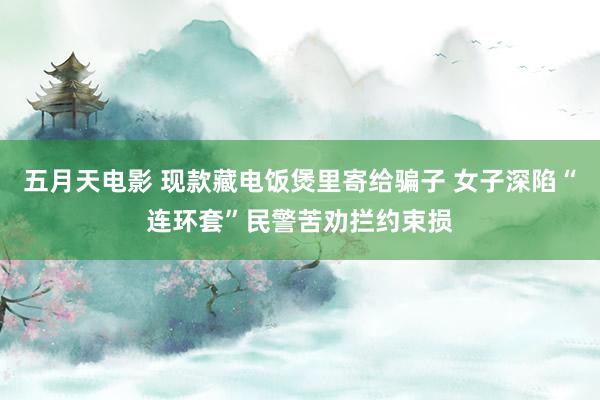 五月天电影 现款藏电饭煲里寄给骗子 女子深陷“连环套”民警苦劝拦约束损