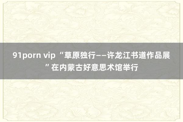 91porn vip “草原独行——许龙江书道作品展”在内蒙古好意思术馆举行