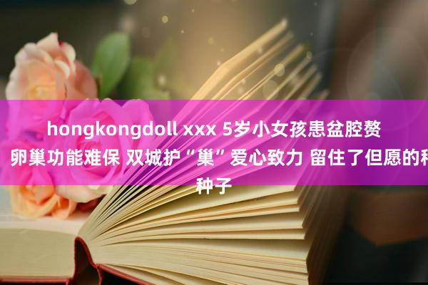 hongkongdoll xxx 5岁小女孩患盆腔赘瘤，卵巢功能难保 双城护“巢”爱心致力 留住了但愿的种子