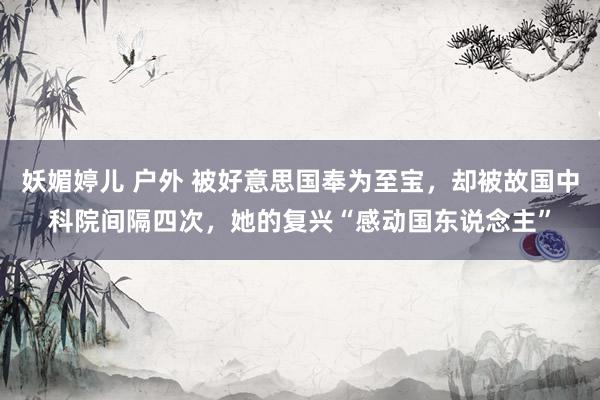 妖媚婷儿 户外 被好意思国奉为至宝，却被故国中科院间隔四次，她的复兴“感动国东说念主”