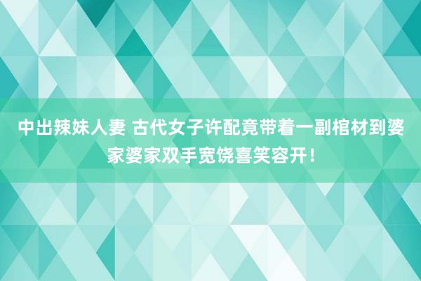 中出辣妹人妻 古代女子许配竟带着一副棺材到婆家婆家双手宽饶喜笑容开！