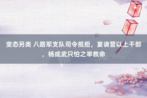 变态另类 八路军支队司令抵拒，宴请营以上干部，杨成武只怕之举救命