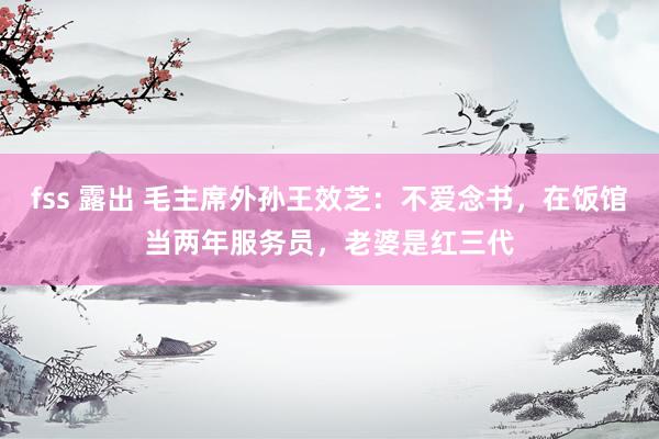 fss 露出 毛主席外孙王效芝：不爱念书，在饭馆当两年服务员，老婆是红三代