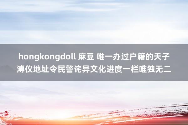 hongkongdoll 麻豆 唯一办过户籍的天子溥仪地址令民警诧异文化进度一栏唯独无二