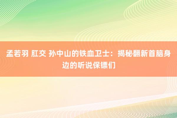 孟若羽 肛交 孙中山的铁血卫士：揭秘翻新首脑身边的听说保镖们