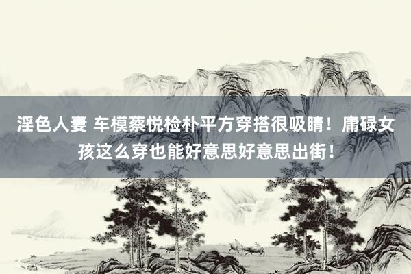 淫色人妻 车模蔡悦检朴平方穿搭很吸睛！庸碌女孩这么穿也能好意思好意思出街！