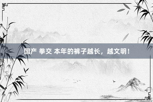 国产 拳交 本年的裤子越长，越文明！