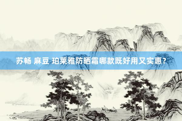苏畅 麻豆 珀莱雅防晒霜哪款既好用又实惠？