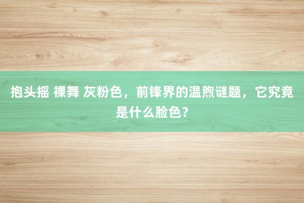 抱头摇 裸舞 灰粉色，前锋界的温煦谜题，它究竟是什么脸色？