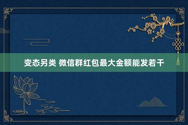 变态另类 微信群红包最大金额能发若干