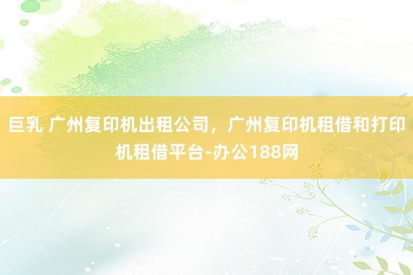巨乳 广州复印机出租公司，广州复印机租借和打印机租借平台-办公188网