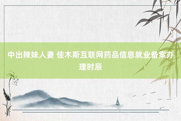 中出辣妹人妻 佳木斯互联网药品信息就业备案办理时辰