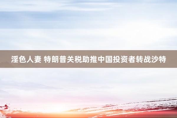 淫色人妻 特朗普关税助推中国投资者转战沙特