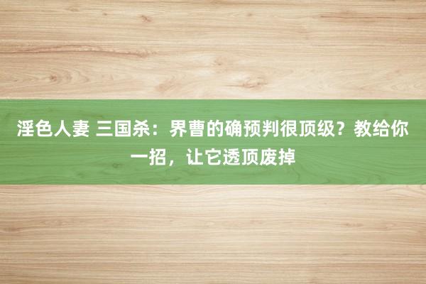 淫色人妻 三国杀：界曹的确预判很顶级？教给你一招，让它透顶废掉
