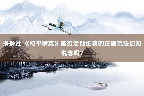 撸撸社 《和平精英》破刃活动纸箱的正确玩法你知说念吗？