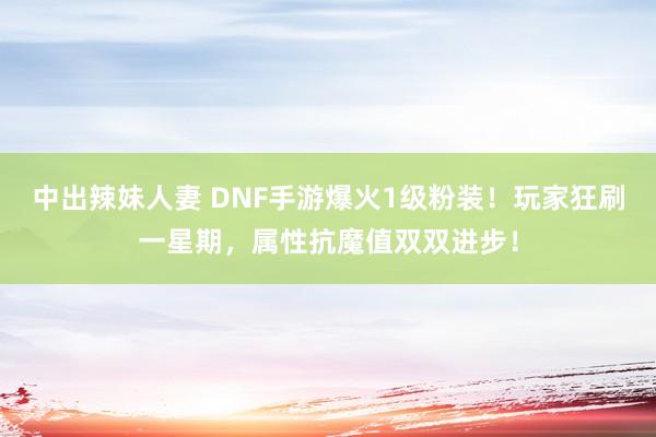 中出辣妹人妻 DNF手游爆火1级粉装！玩家狂刷一星期，属性抗魔值双双进步！
