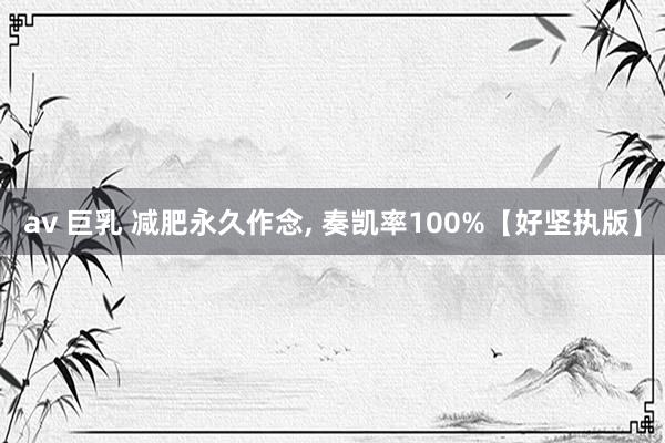 av 巨乳 减肥永久作念, 奏凯率100%【好坚执版】