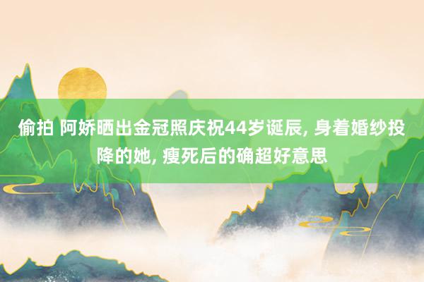 偷拍 阿娇晒出金冠照庆祝44岁诞辰, 身着婚纱投降的她, 瘦死后的确超好意思