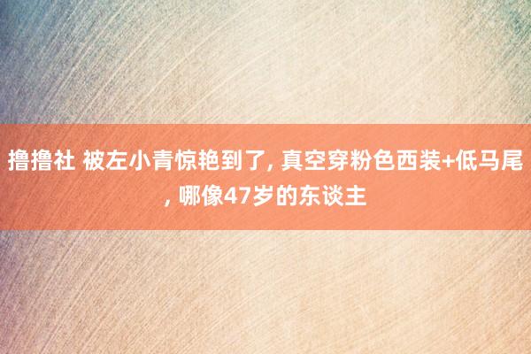 撸撸社 被左小青惊艳到了, 真空穿粉色西装+低马尾, 哪像47岁的东谈主