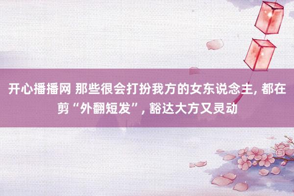 开心播播网 那些很会打扮我方的女东说念主, 都在剪“外翻短发”, 豁达大方又灵动