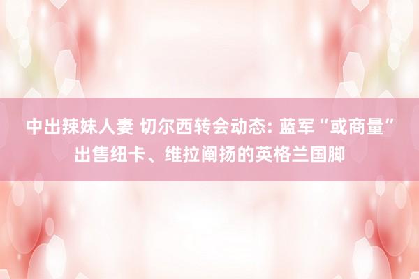 中出辣妹人妻 切尔西转会动态: 蓝军“或商量”出售纽卡、维拉阐扬的英格兰国脚
