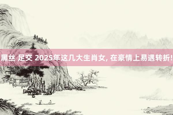 黑丝 足交 2025年这几大生肖女, 在豪情上易遇转折!