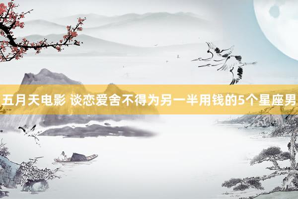 五月天电影 谈恋爱舍不得为另一半用钱的5个星座男