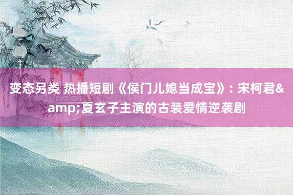 变态另类 热播短剧《侯门儿媳当成宝》: 宋柯君&夏玄子主演的古装爱情逆袭剧