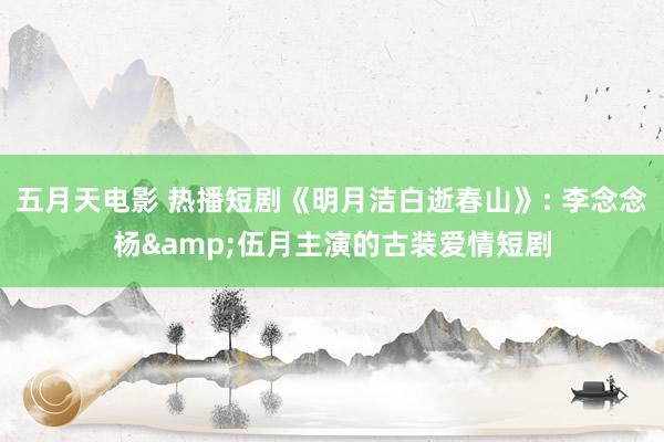 五月天电影 热播短剧《明月洁白逝春山》: 李念念杨&伍月主演的古装爱情短剧