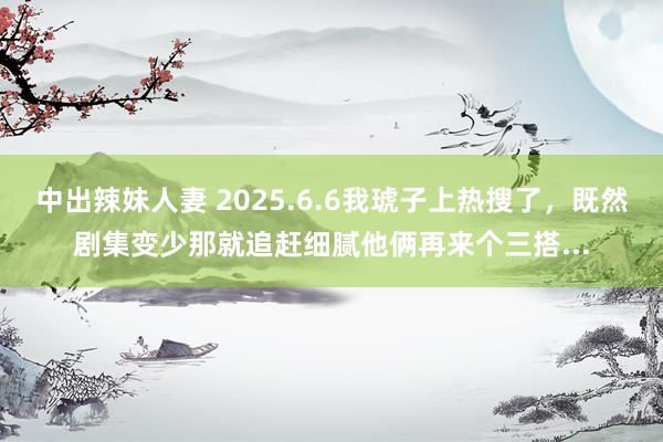 中出辣妹人妻 2025.6.6我琥子上热搜了，既然剧集变少那就追赶细腻他俩再来个三搭...