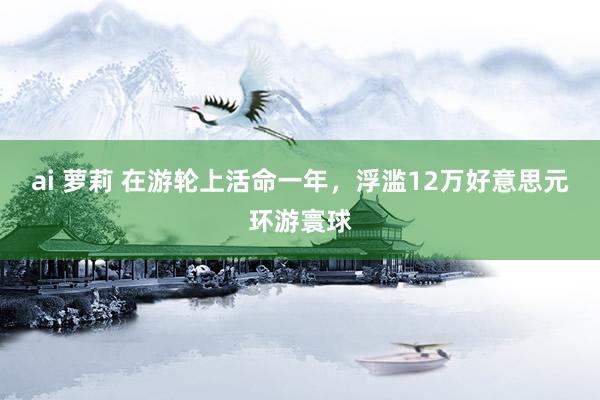 ai 萝莉 在游轮上活命一年，浮滥12万好意思元环游寰球
