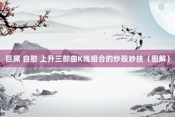 巨屌 自慰 上升三部曲K线组合的炒股妙技（图解）