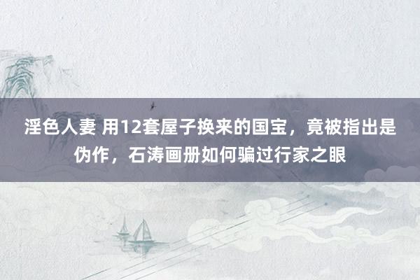 淫色人妻 用12套屋子换来的国宝，竟被指出是伪作，石涛画册如何骗过行家之眼