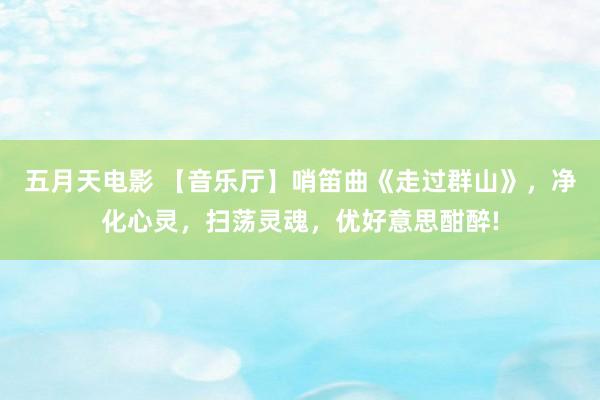 五月天电影 【音乐厅】哨笛曲《走过群山》，净化心灵，扫荡灵魂，优好意思酣醉!