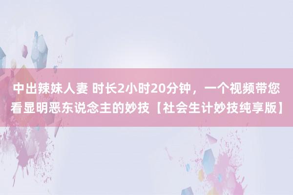 中出辣妹人妻 时长2小时20分钟，一个视频带您看显明恶东说念主的妙技【社会生计妙技纯享版】