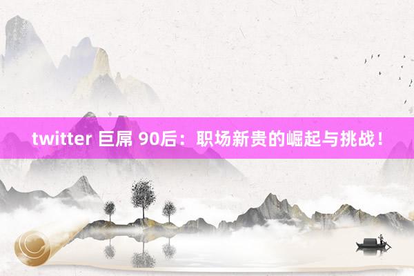 twitter 巨屌 90后：职场新贵的崛起与挑战！