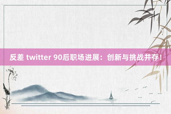 反差 twitter 90后职场进展：创新与挑战并存！